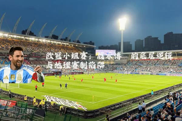 欧冠小组赛:战术博弈的底层逻辑与地理赛制陷阱